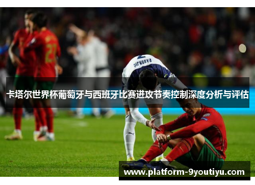 卡塔尔世界杯葡萄牙与西班牙比赛进攻节奏控制深度分析与评估