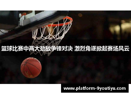 篮球比赛中两大劲敌争锋对决 激烈角逐掀起赛场风云