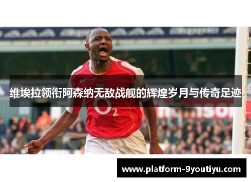 维埃拉领衔阿森纳无敌战舰的辉煌岁月与传奇足迹