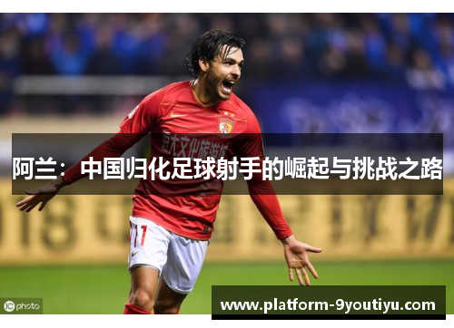 阿兰：中国归化足球射手的崛起与挑战之路