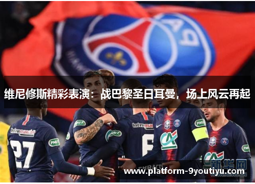 维尼修斯精彩表演：战巴黎圣日耳曼，场上风云再起