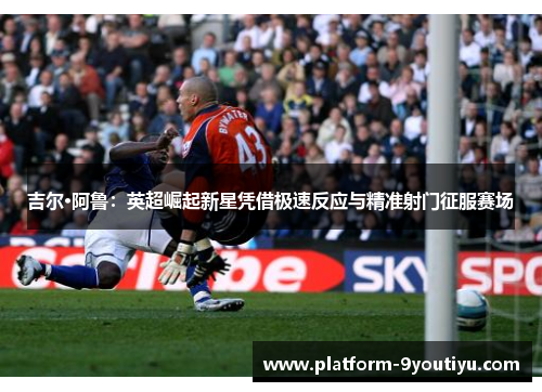 吉尔·阿鲁：英超崛起新星凭借极速反应与精准射门征服赛场