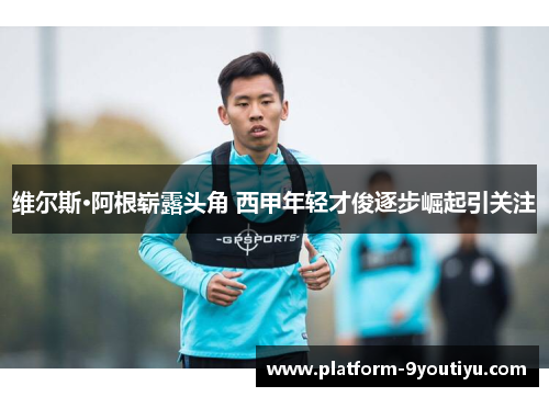 维尔斯·阿根崭露头角 西甲年轻才俊逐步崛起引关注