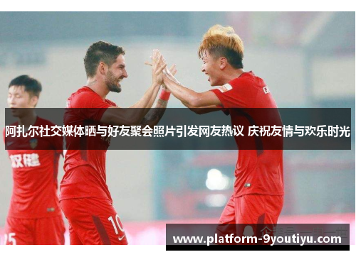 阿扎尔社交媒体晒与好友聚会照片引发网友热议 庆祝友情与欢乐时光