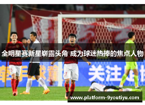 全明星赛新星崭露头角 成为球迷热捧的焦点人物