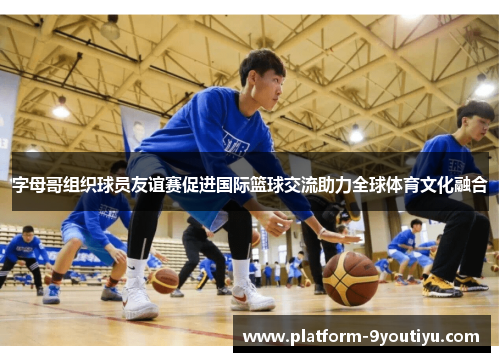字母哥组织球员友谊赛促进国际篮球交流助力全球体育文化融合
