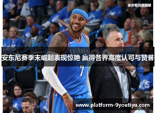 安东尼赛季末崛起表现惊艳 赢得各界高度认可与赞誉