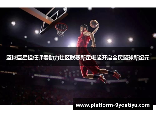 篮球巨星担任评委助力社区联赛新星崛起开启全民篮球新纪元