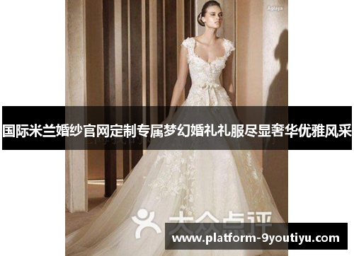 国际米兰婚纱官网定制专属梦幻婚礼礼服尽显奢华优雅风采