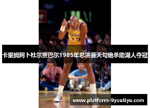 卡里姆阿卜杜尔贾巴尔1985年总决赛天勾绝杀助湖人夺冠