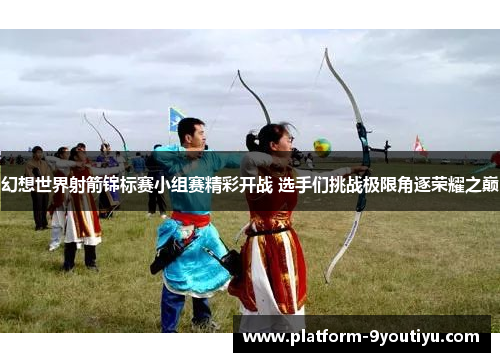 幻想世界射箭锦标赛小组赛精彩开战 选手们挑战极限角逐荣耀之巅