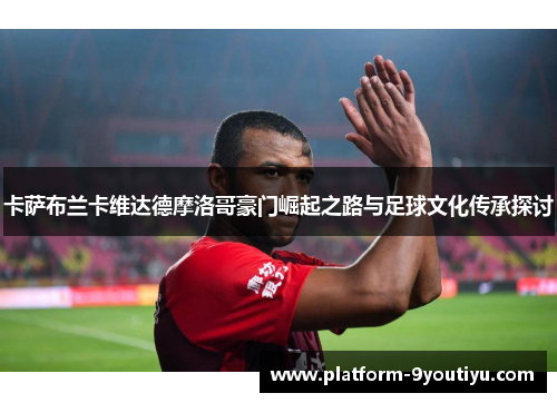 卡萨布兰卡维达德摩洛哥豪门崛起之路与足球文化传承探讨