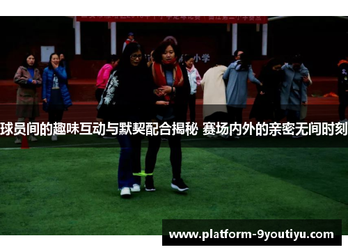 球员间的趣味互动与默契配合揭秘 赛场内外的亲密无间时刻