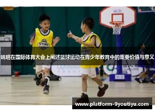 姚明在国际体育大会上阐述篮球运动在青少年教育中的重要价值与意义