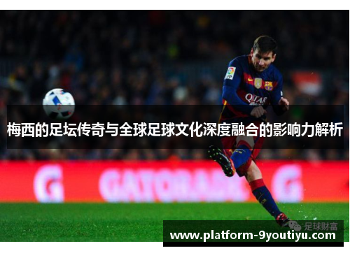 梅西的足坛传奇与全球足球文化深度融合的影响力解析