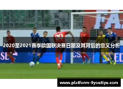 2020至2021赛季欧国联决赛日期及其背后的意义分析