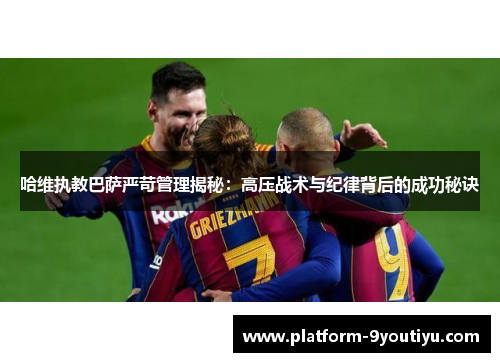 哈维执教巴萨严苛管理揭秘：高压战术与纪律背后的成功秘诀