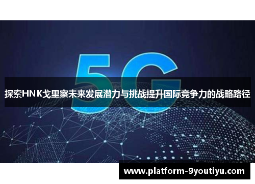 探索HNK戈里察未来发展潜力与挑战提升国际竞争力的战略路径