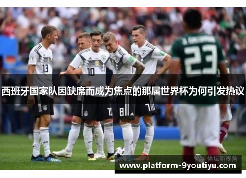 西班牙国家队因缺席而成为焦点的那届世界杯为何引发热议