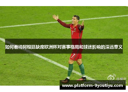 如何看待阿根廷缺席欧洲杯对赛事格局和球迷影响的深远意义