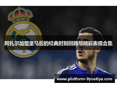 阿扎尔加盟皇马后的经典时刻回顾与精彩表现合集