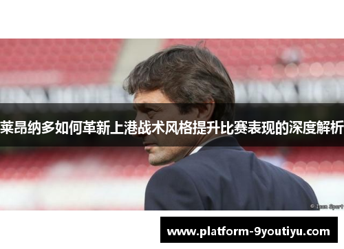 莱昂纳多如何革新上港战术风格提升比赛表现的深度解析